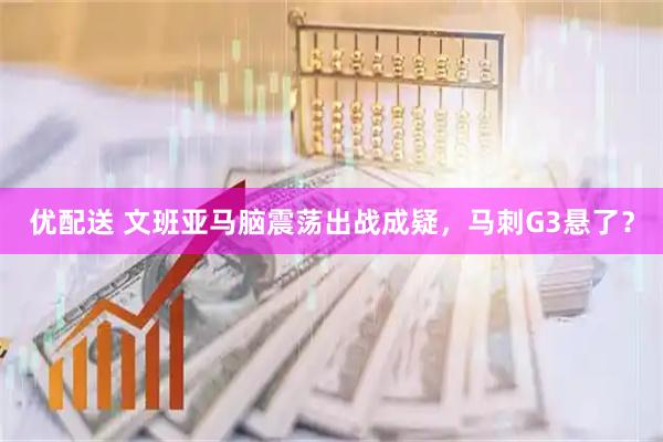 优配送 文班亚马脑震荡出战成疑，马刺G3悬了？